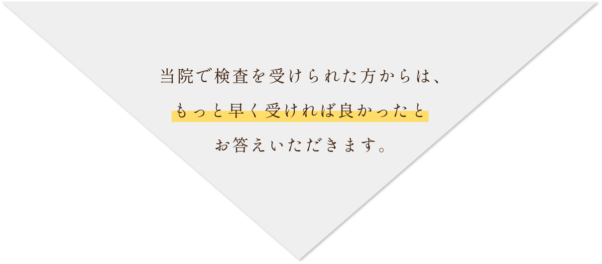 当院で検査を受けられた方からは、もっと早く受ければ良かったとお答えいただきます。