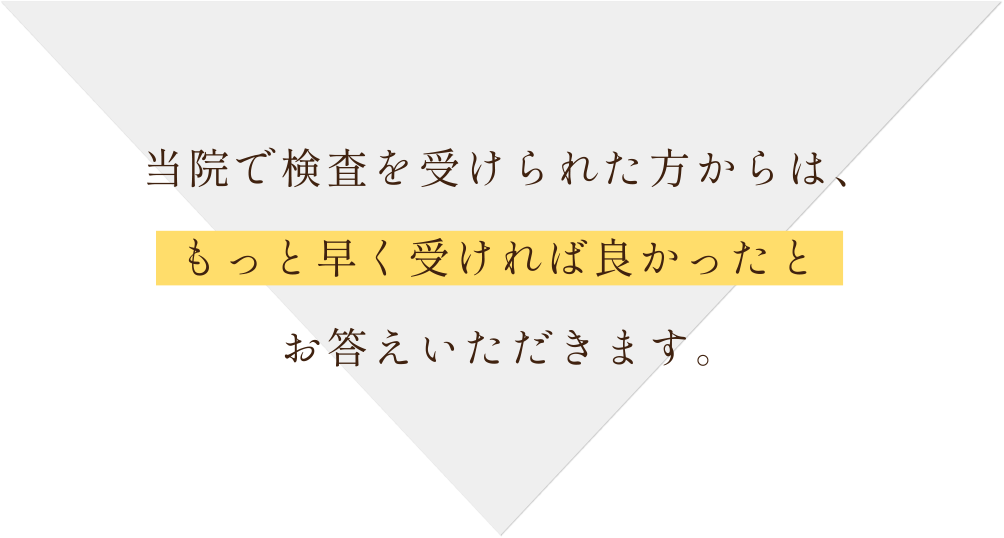 当院で検査を受けられた方からは、もっと早く受ければ良かったとお答えいただきます。