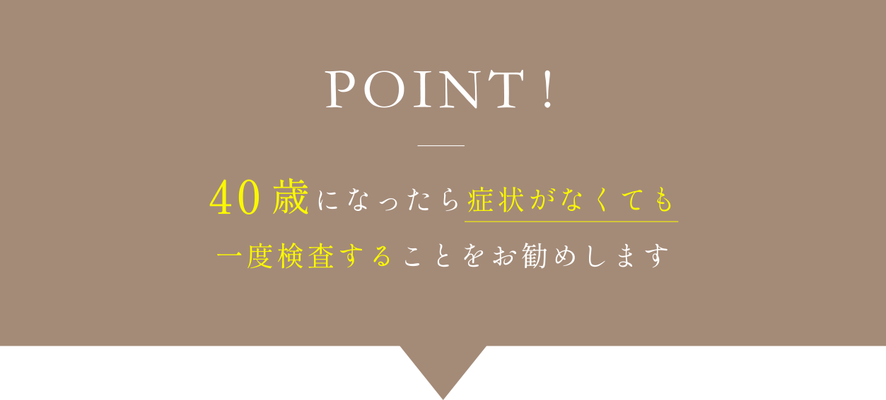 POINT!40歳になったら症状がなくても一度検査することをお勧めします